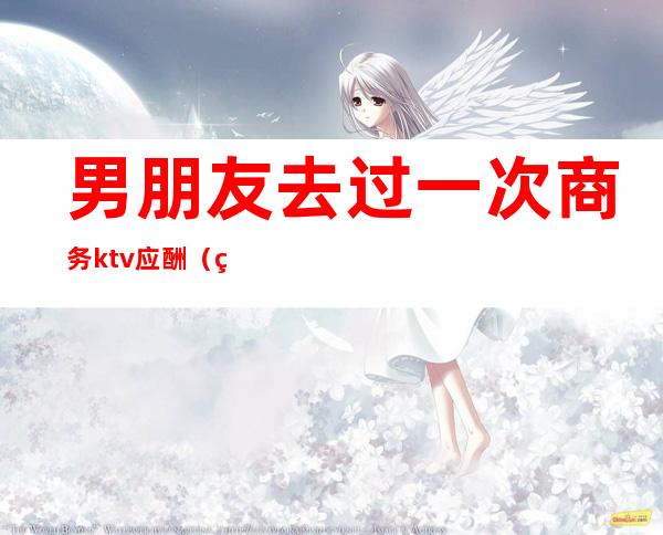 男朋友去过一次商务ktv应酬(男朋友总是应酬喝酒去KTV)