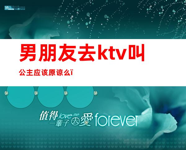 男朋友去ktv叫公主应该原谅么(老公ktv叫公主该原谅吗)