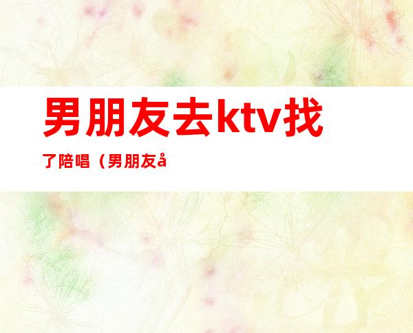 男朋友去ktv找了陪唱(男朋友去ktv找了陪唱还发视频给我是什么心理)