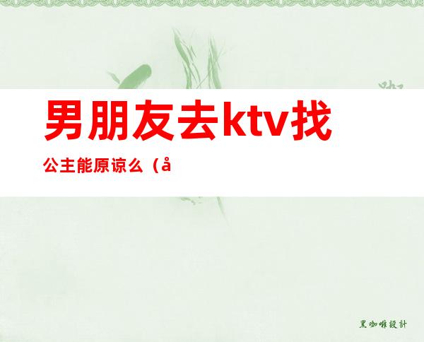 男朋友去ktv找公主能原谅么(对象去ktv点公主可以原谅吗)