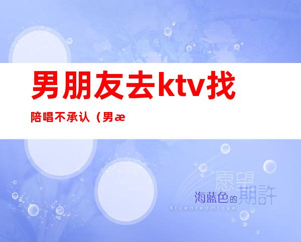 男朋友去ktv找陪唱不承认（男朋友唱歌找陪唱正常吗）