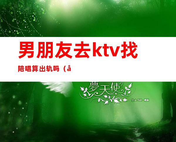 男朋友去ktv找陪唱算出轨吗(发现男朋友去ktv找陪唱的)