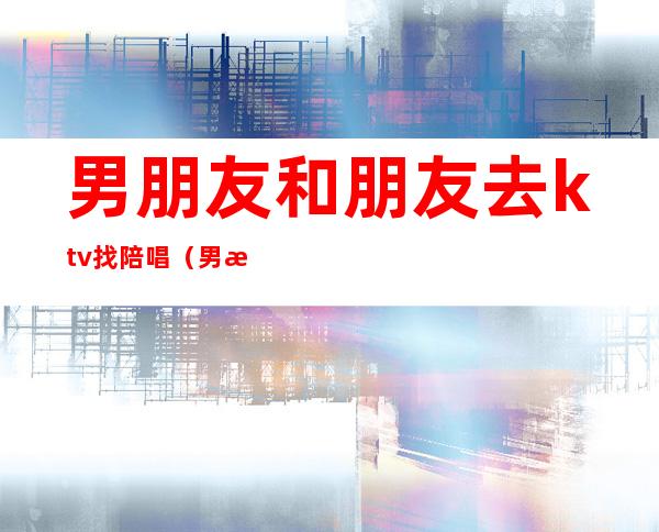 男朋友和朋友去ktv找陪唱(男朋友出去找陪唱)