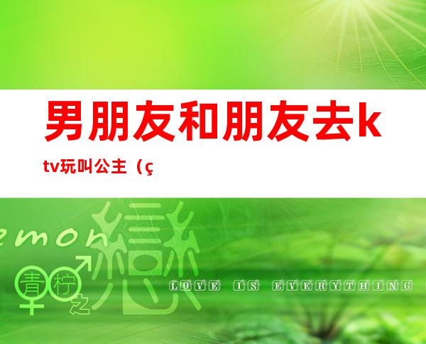 男朋友和朋友去ktv玩叫公主(男朋友去ktv点公主)