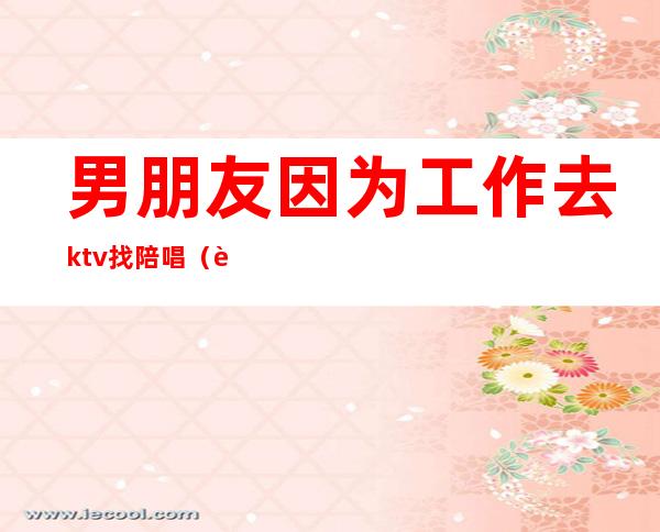男朋友因为工作去ktv找陪唱(能接受男朋友去KTV找陪唱吗)