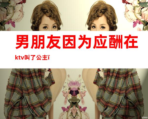 男朋友因为应酬在ktv叫了公主(男朋友因为应酬在ktv叫了公主怎么办)