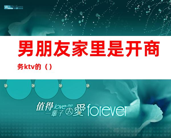 男朋友家里是开商务ktv的()