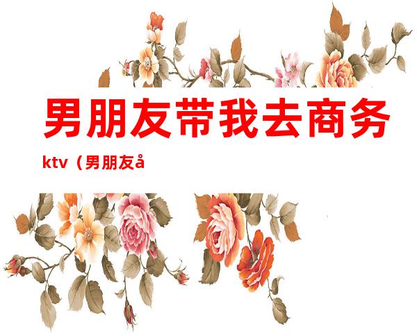 男朋友带我去商务ktv(男朋友带我出去玩)