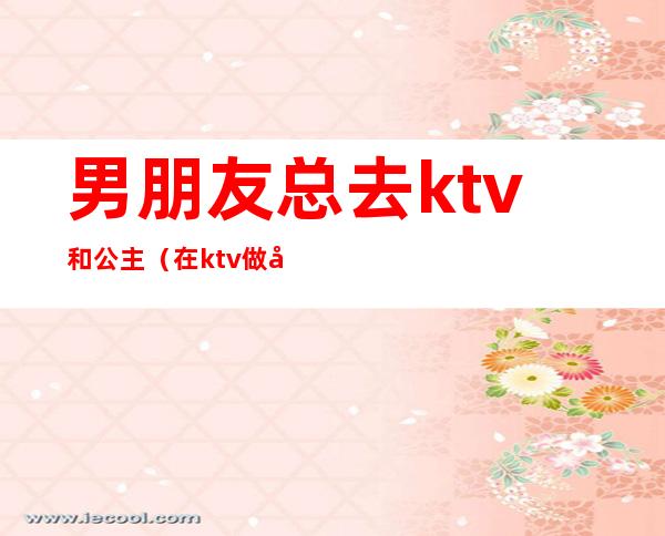 男朋友总去ktv和公主(在ktv做公主 男朋友不开心)