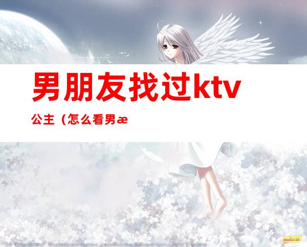 男朋友找过ktv公主(怎么看男朋友去ktv找公主)