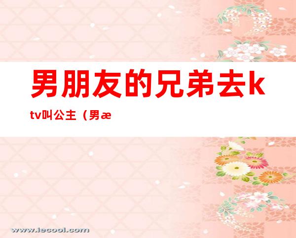 男朋友的兄弟去ktv叫公主(男朋友去ktv点公主要不要继续好)