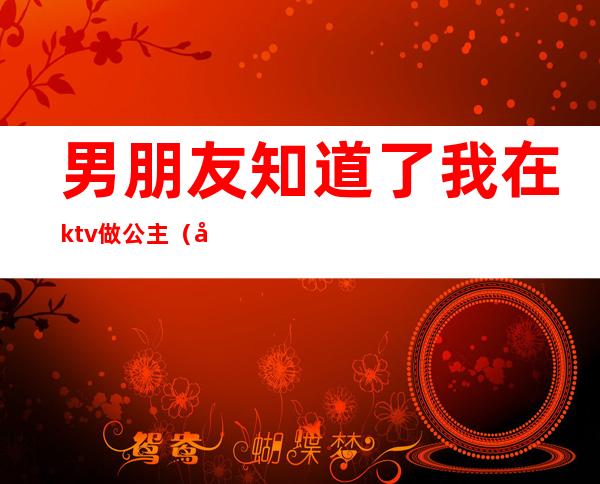 男朋友知道了我在ktv做公主(和男朋友去ktv 他朋友点了公主)