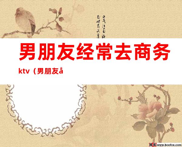 男朋友经常去商务ktv（男朋友商务应酬）