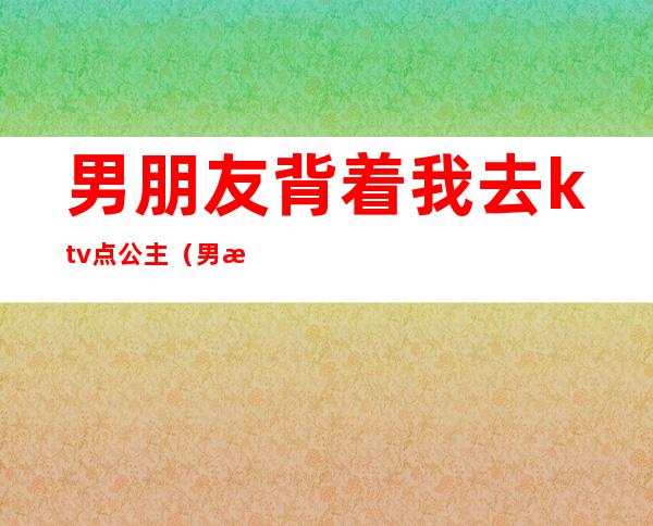 男朋友背着我去ktv点公主(男朋友和领导去KTV找了陪酒公主)