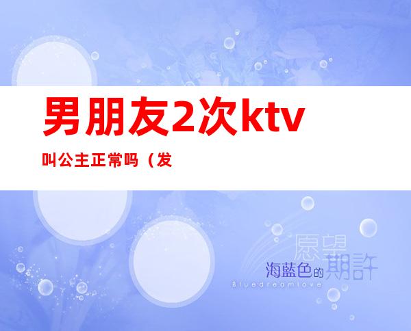 男朋友2次ktv叫公主正常吗(发现男友去KTV叫公主了)