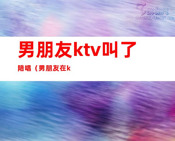 男朋友ktv叫了陪唱(男朋友在ktv找陪唱)