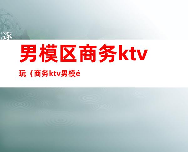 男模区商务ktv玩(商务ktv男模需要干嘛)