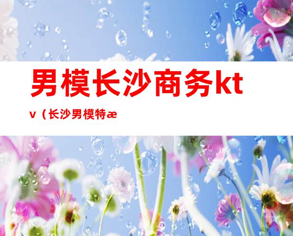 男模长沙商务ktv(长沙男模特招聘信息)