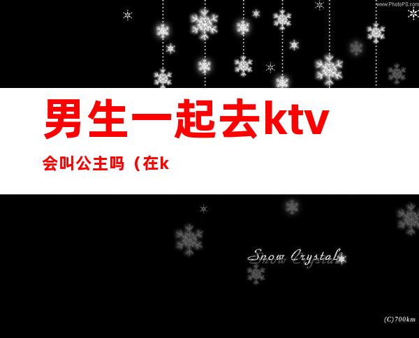 男生一起去ktv会叫公主吗(在ktv叫公主都是什么人)