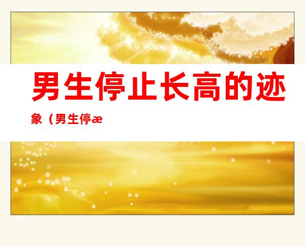 男生停止长高的迹象(男生停止长高的迹象英文)
