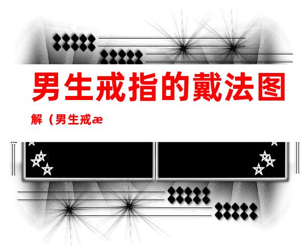 男生戒指的戴法图解(男生戒指的戴法图解指南,这些戴法和含义你都了解吗?)