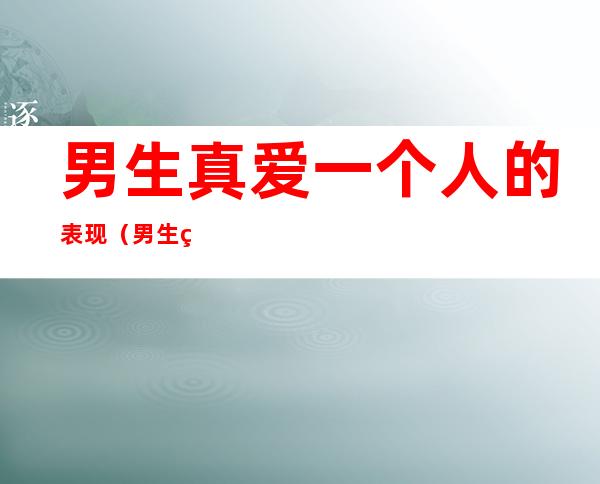男生真爱一个人的表现(男生真心爱一个人的表现)