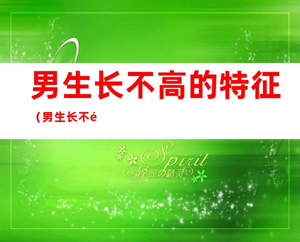 男生长不高的特征(男生长不高了有什么特征)