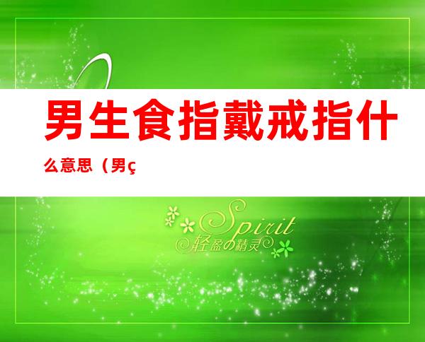 男生食指戴戒指什么意思（男生食指戴戒指什么意思啊）