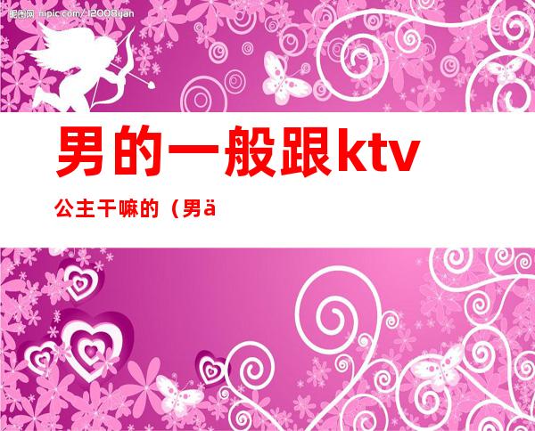 男的一般跟ktv公主干嘛的(男人去ktv叫公主干嘛)
