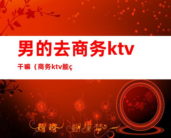 男的去商务ktv干嘛(商务ktv能玩什么)