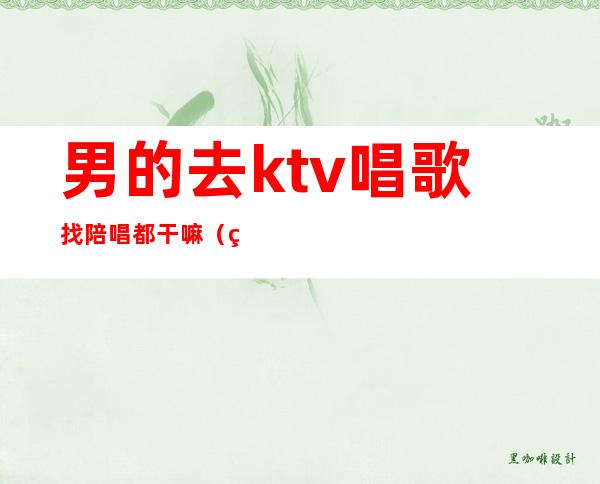 男的去ktv唱歌找陪唱都干嘛(男的去ktv找陪唱正常吗)