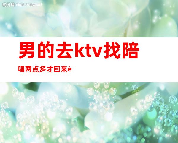男的去ktv找陪唱两点多才回来能干嘛(男的去ktv找陪唱两点多才回来能干嘛呢)