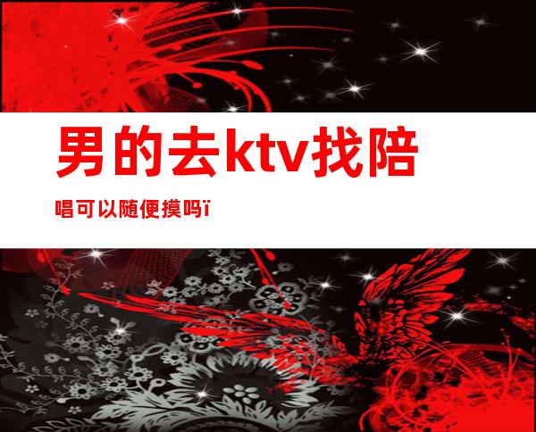男的去ktv找陪唱可以随便摸吗（男的去ktv找陪唱正常吗）