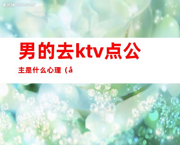 男的去ktv点公主是什么心理(在ktv当公主的女人都是什么心态)