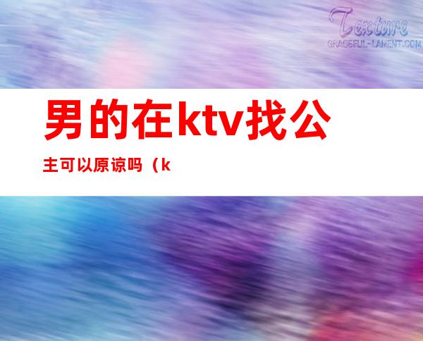男的在ktv找公主可以原谅吗(ktv公主有真感情吗)
