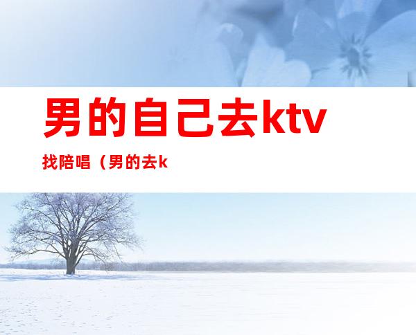 男的自己去ktv找陪唱(男的去ktv找陪唱都干嘛)
