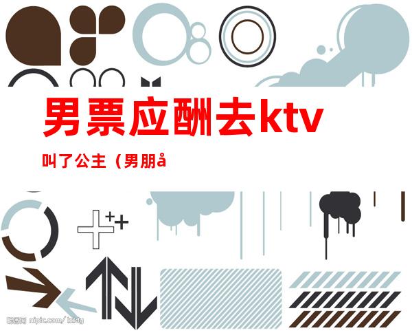 男票应酬去ktv叫了公主(男朋友陪客户去KTV点公主)