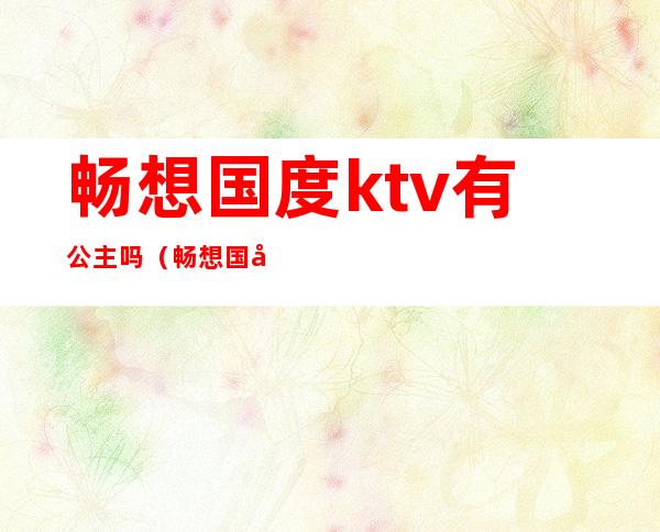 畅想国度ktv有公主吗(畅想国度ktv怎么样)