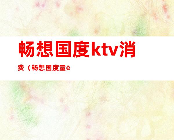 畅想国度ktv消费(畅想国度量贩式KTV怎么样)
