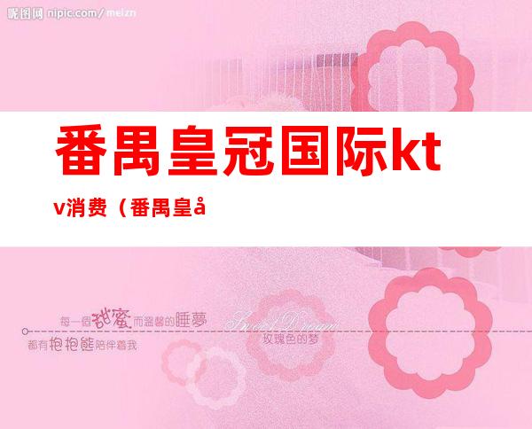 番禺皇冠国际ktv消费(番禺皇冠ktv消费怎样)
