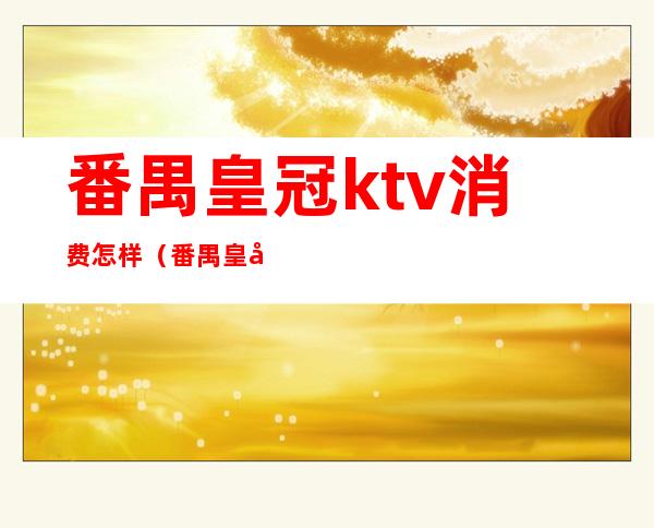 番禺皇冠ktv消费怎样(番禺皇冠ktv正规吗)