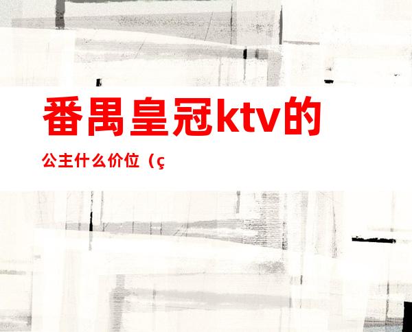 番禺皇冠ktv的公主什么价位（番禺星河湾ktv公主打单费多少）