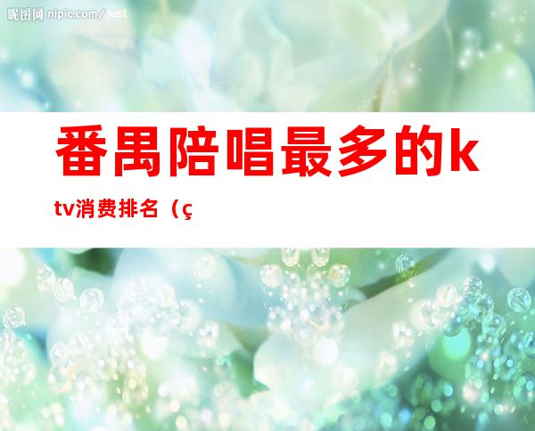 番禺陪唱最多的ktv消费排名（番禺高档商务KTV有哪些）