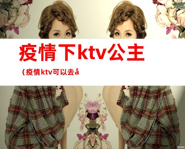 疫情下ktv公主(疫情ktv可以去吗)