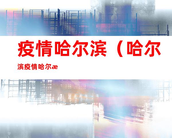疫情哈尔滨(哈尔滨疫情哈尔滨)