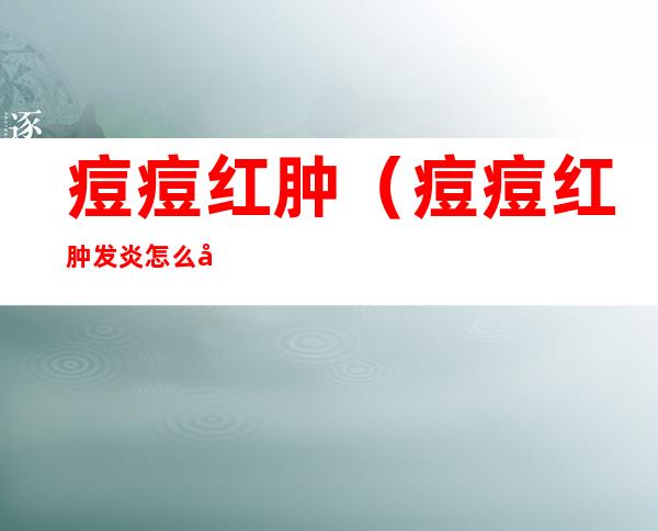 痘痘红肿(痘痘红肿发炎怎么办)