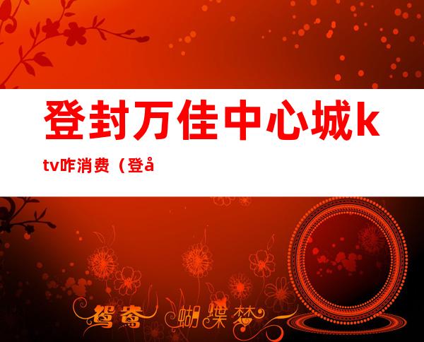 登封万佳中心城ktv咋消费(登封顶点KTV消费)