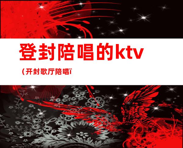 登封陪唱的ktv(开封歌厅陪唱)