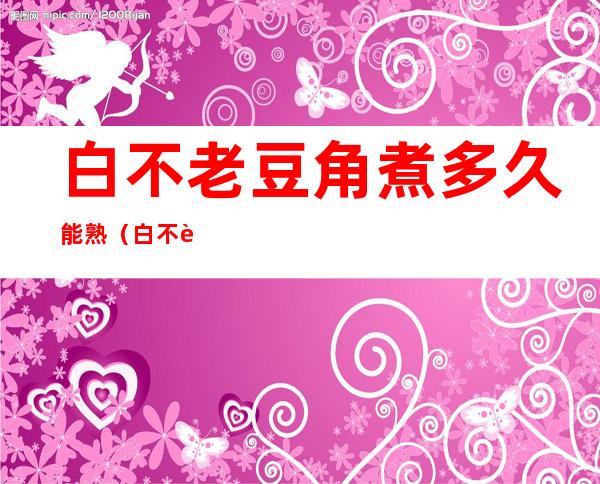 白不老豆角煮多久能熟（白不老豆角煮多久能熟才没毒）