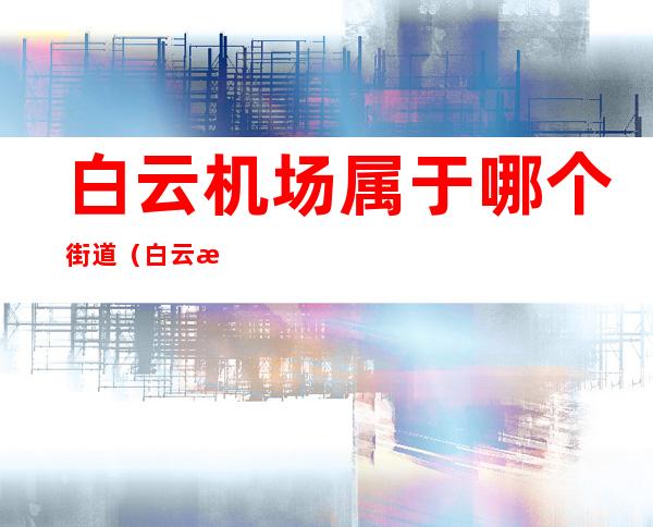 白云机场属于哪个街道(白云机场属于哪个街道哪个村)